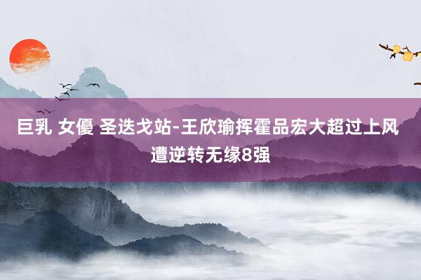 巨乳 女優 圣迭戈站-王欣瑜挥霍品宏大超过上风 遭逆转无缘8强