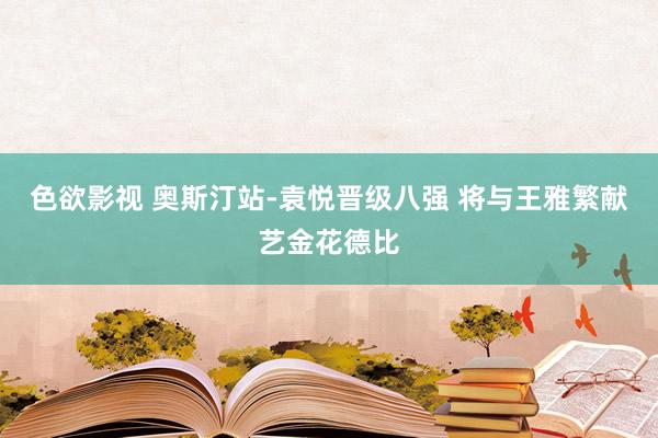 色欲影视 奥斯汀站-袁悦晋级八强 将与王雅繁献艺金花德比