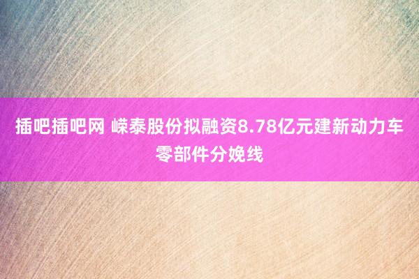 插吧插吧网 嵘泰股份拟融资8.78亿元建新动力车零部件分娩线