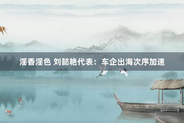 淫香淫色 刘懿艳代表：车企出海次序加速