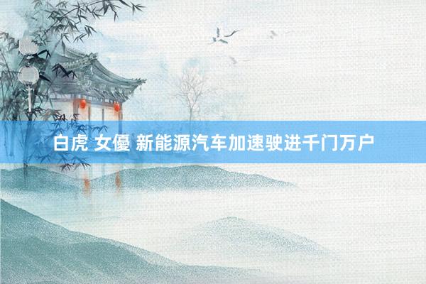 白虎 女優 新能源汽车加速驶进千门万户