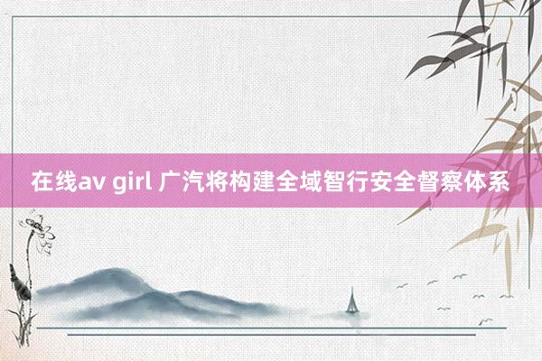 在线av girl 广汽将构建全域智行安全督察体系