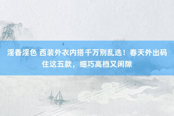 淫香淫色 西装外衣内搭千万别乱选！春天外出码住这五款，细巧高档又闲隙