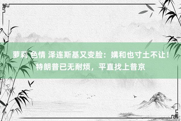 萝莉 色情 泽连斯基又变脸：媾和也寸土不让！特朗普已无耐烦，平直找上普京
