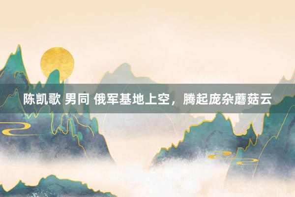 陈凯歌 男同 俄军基地上空,腾起庞杂蘑菇云