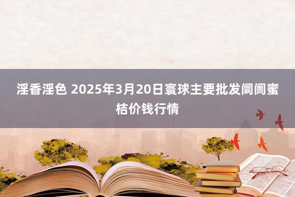 淫香淫色 2025年3月20日寰球主要批发阛阓蜜桔价钱行情