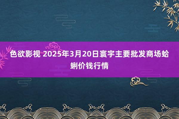 色欲影视 2025年3月20日寰宇主要批发商场蛤蜊价钱行情