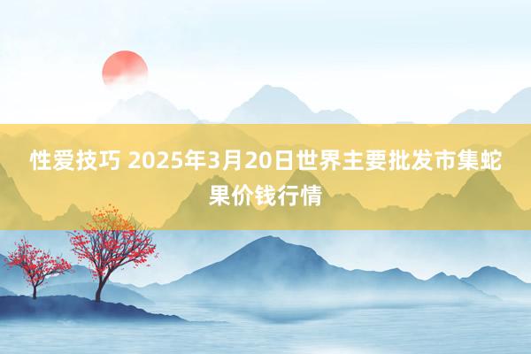 性爱技巧 2025年3月20日世界主要批发市集蛇果价钱行情