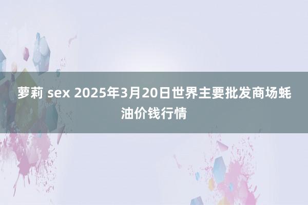 萝莉 sex 2025年3月20日世界主要批发商场蚝油价钱行情