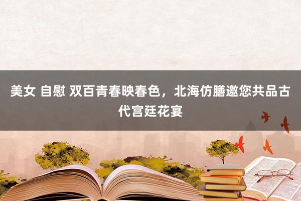 美女 自慰 双百青春映春色，北海仿膳邀您共品古代宫廷花宴