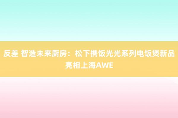 反差 智造未来厨房：松下携饭光光系列电饭煲新品亮相上海AWE