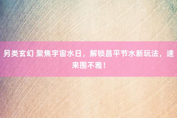 另类玄幻 聚焦宇宙水日，解锁昌平节水新玩法，速来围不雅！