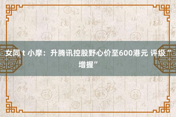 女同 t 小摩：升腾讯控股野心价至600港元 评级“增握”