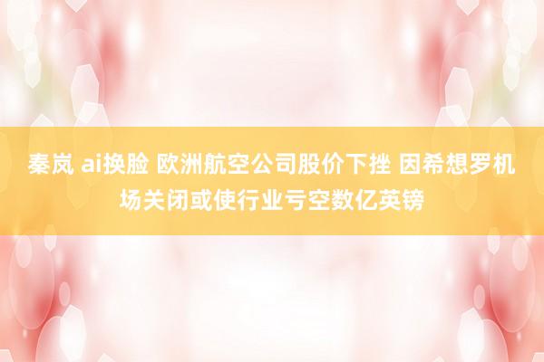 秦岚 ai换脸 欧洲航空公司股价下挫 因希想罗机场关闭或使行业亏空数亿英镑