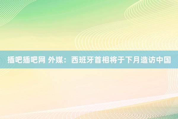 插吧插吧网 外媒：西班牙首相将于下月造访中国