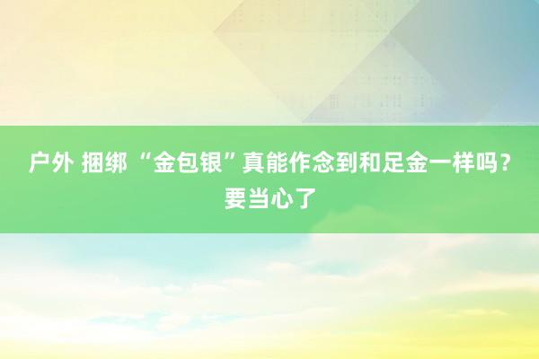 户外 捆绑 “金包银”真能作念到和足金一样吗？要当心了