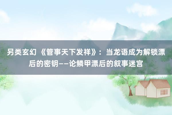 另类玄幻 《管事天下发祥》：当龙语成为解锁漂后的密钥——论鳞甲漂后的叙事迷宫