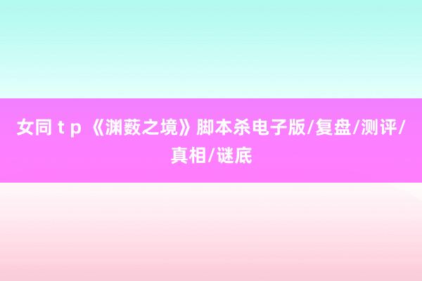 女同 t p 《渊薮之境》脚本杀电子版/复盘/测评/真相/谜底