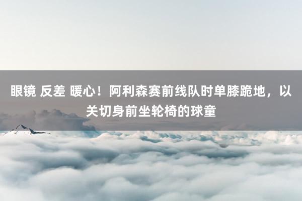 眼镜 反差 暖心！阿利森赛前线队时单膝跪地，以关切身前坐轮椅的球童
