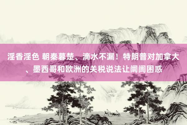 淫香淫色 朝秦暮楚、滴水不漏！特朗普对加拿大、墨西哥和欧洲的关税说法让阛阓困惑
