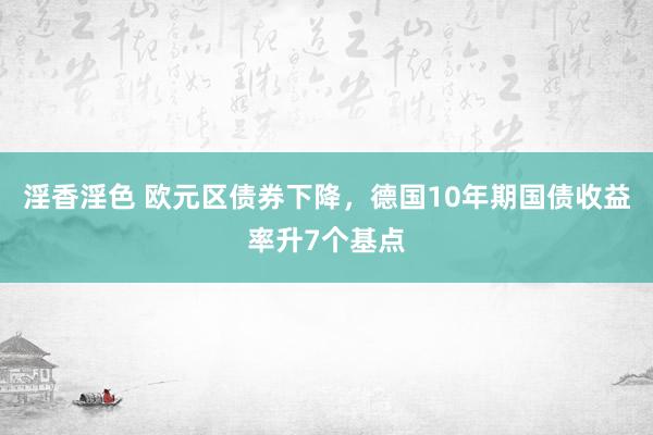 淫香淫色 欧元区债券下降，德国10年期国债收益率升7个基点