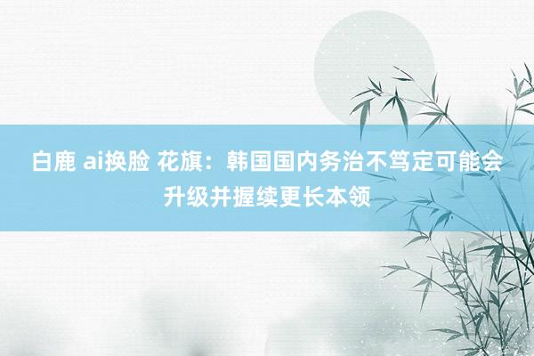 白鹿 ai换脸 花旗：韩国国内务治不笃定可能会升级并握续更长本领