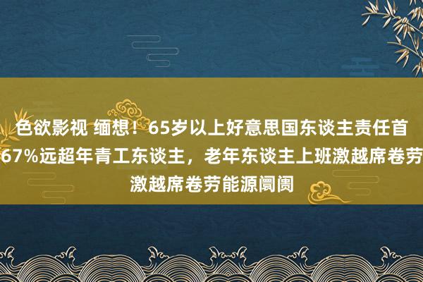 色欲影视 缅想！65岁以上好意思国东谈主责任首肯度高达67%远超年青工东谈主，老年东谈主上班激越席卷劳能源阛阓
