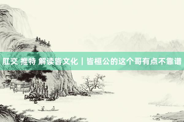 肛交 推特 解读皆文化｜皆桓公的这个哥有点不靠谱