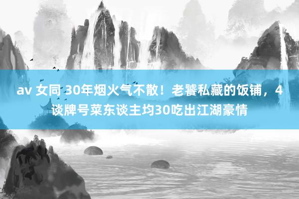 av 女同 30年烟火气不散！老饕私藏的饭铺，4谈牌号菜东谈主均30吃出江湖豪情
