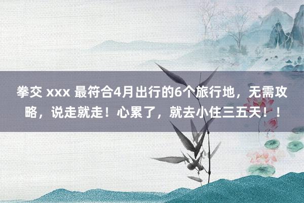 拳交 xxx 最符合4月出行的6个旅行地，无需攻略，说走就走！心累了，就去小住三五天！！