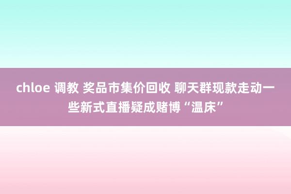 chloe 调教 奖品市集价回收 聊天群现款走动一些新式直播疑成赌博“温床”