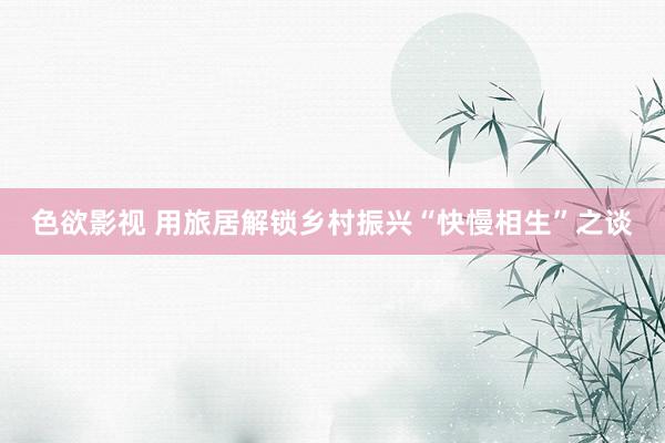 色欲影视 用旅居解锁乡村振兴“快慢相生”之谈