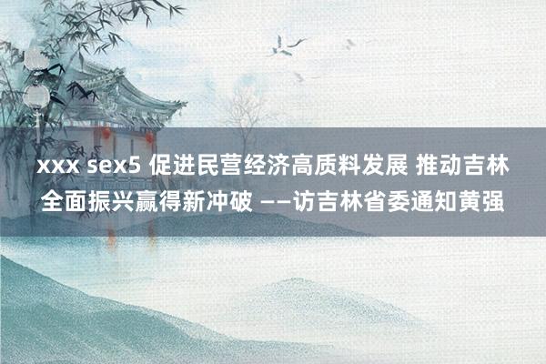 xxx sex5 促进民营经济高质料发展 推动吉林全面振兴赢得新冲破 ——访吉林省委通知黄强