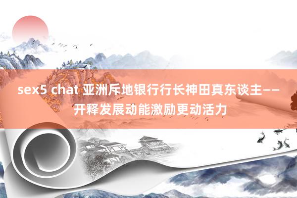sex5 chat 亚洲斥地银行行长神田真东谈主—— 开释发展动能激励更动活力