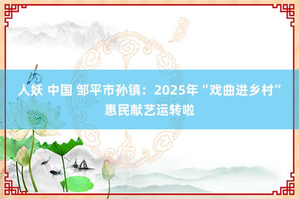 人妖 中国 邹平市孙镇：2025年“戏曲进乡村”惠民献艺运转啦