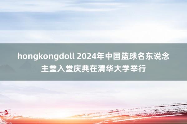 hongkongdoll 2024年中国篮球名东说念主堂入堂庆典在清华大学举行