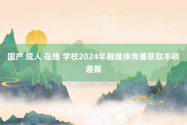 国产 成人 在线 学校2024年融媒体传播获取丰硕遵循