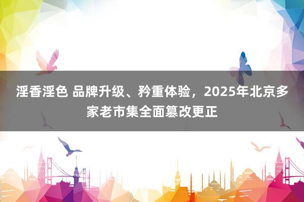 淫香淫色 品牌升级、矜重体验，2025年北京多家老市集全面篡改更正