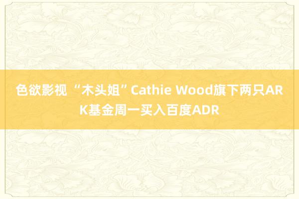 色欲影视 “木头姐”Cathie Wood旗下两只ARK基金周一买入百度ADR