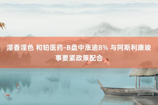 淫香淫色 和铂医药-B盘中涨逾8% 与阿斯利康竣事要紧政策配合