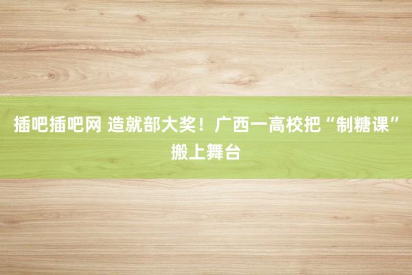 插吧插吧网 造就部大奖！广西一高校把“制糖课”搬上舞台