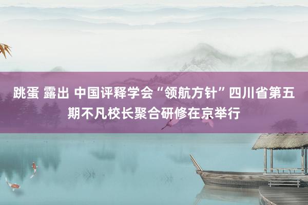 跳蛋 露出 中国评释学会“领航方针”四川省第五期不凡校长聚合研修在京举行
