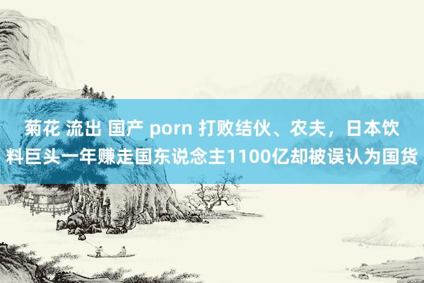 菊花 流出 国产 porn 打败结伙、农夫，日本饮料巨头一年赚走国东说念主1100亿却被误认为国货