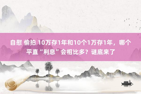 自慰 偷拍 10万存1年和10个1万存1年，哪个平直“利息”会相比多？谜底来了