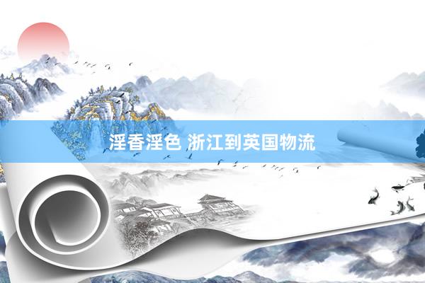 淫香淫色 浙江到英国物流