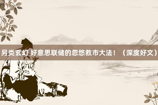 另类玄幻 好意思联储的忽悠救市大法！（深度好文）