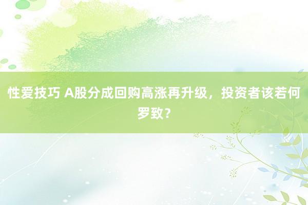 性爱技巧 A股分成回购高涨再升级，投资者该若何罗致？