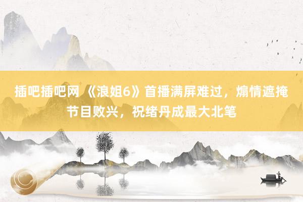 插吧插吧网 《浪姐6》首播满屏难过，煽情遮掩节目败兴，祝绪丹成最大北笔