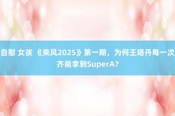 自慰 女孩 《乘风2025》第一期，为何王珞丹每一次齐能拿到SuperA？