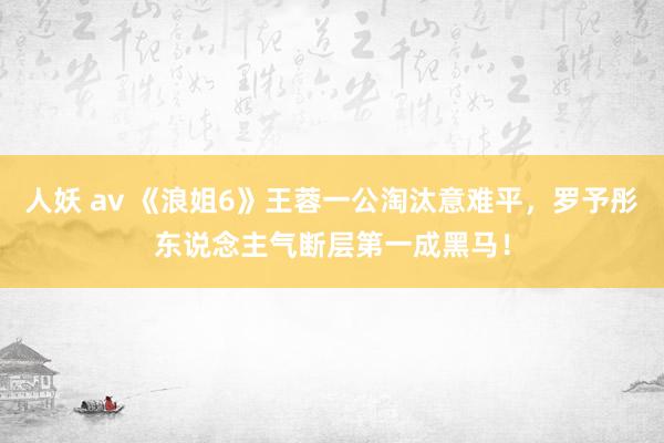 人妖 av 《浪姐6》王蓉一公淘汰意难平，罗予彤东说念主气断层第一成黑马！